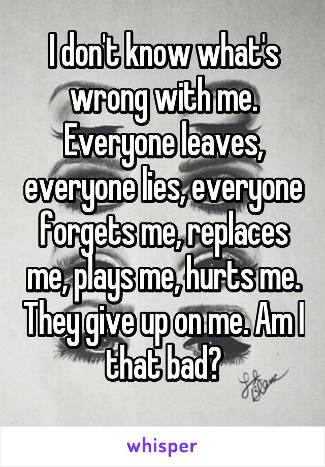 I don't know what's wrong with me. Everyone leaves, everyone lies, everyone forgets me, replaces me, plays me, hurts me. They give up on me. Am I that bad?
