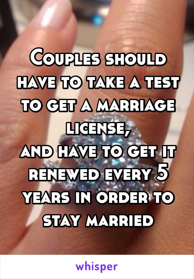 Couples should have to take a test to get a marriage license,
and have to get it renewed every 5 years in order to stay married