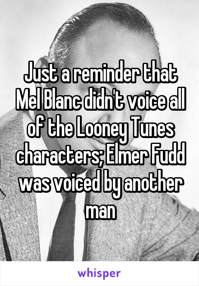 Just a reminder that Mel Blanc didn't voice all of the Looney Tunes characters; Elmer Fudd was voiced by another man