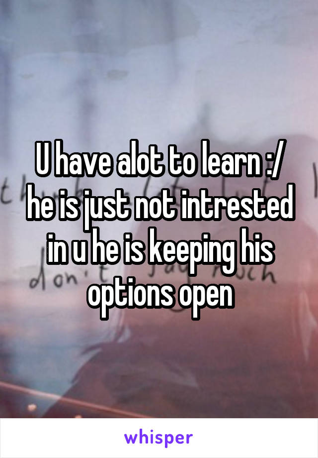 U have alot to learn :/ he is just not intrested in u he is keeping his options open