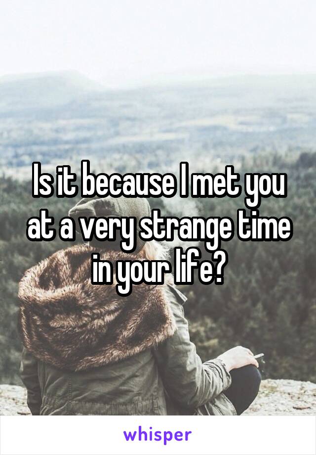 Is it because I met you at a very strange time in your life?