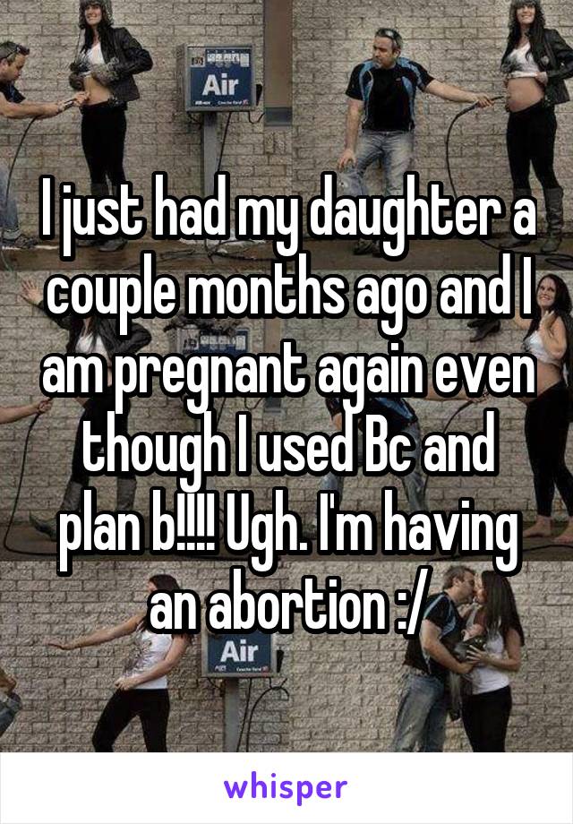 I just had my daughter a couple months ago and I am pregnant again even though I used Bc and plan b!!!! Ugh. I'm having an abortion :/