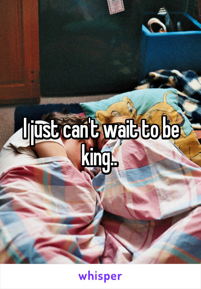 I just can't wait to be king.. 