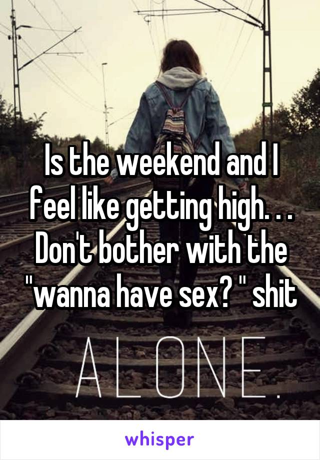 Is the weekend and I feel like getting high. . . Don't bother with the "wanna have sex? " shit