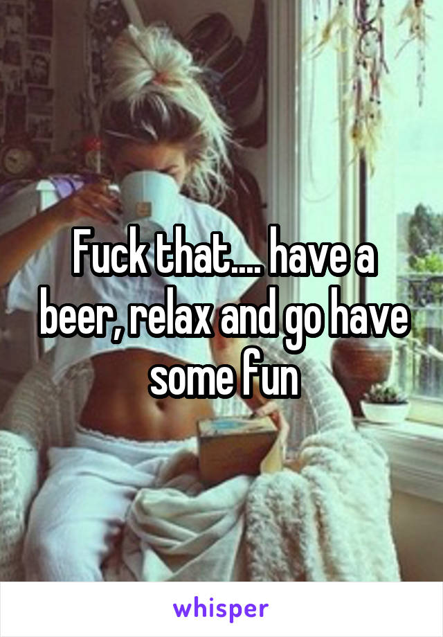 Fuck that.... have a beer, relax and go have some fun