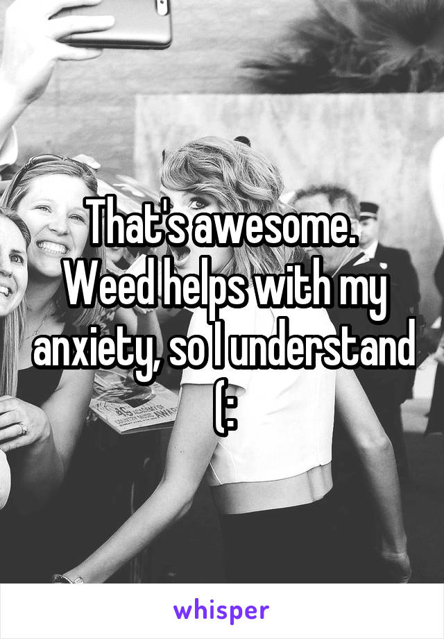 That's awesome. 
Weed helps with my anxiety, so I understand (: