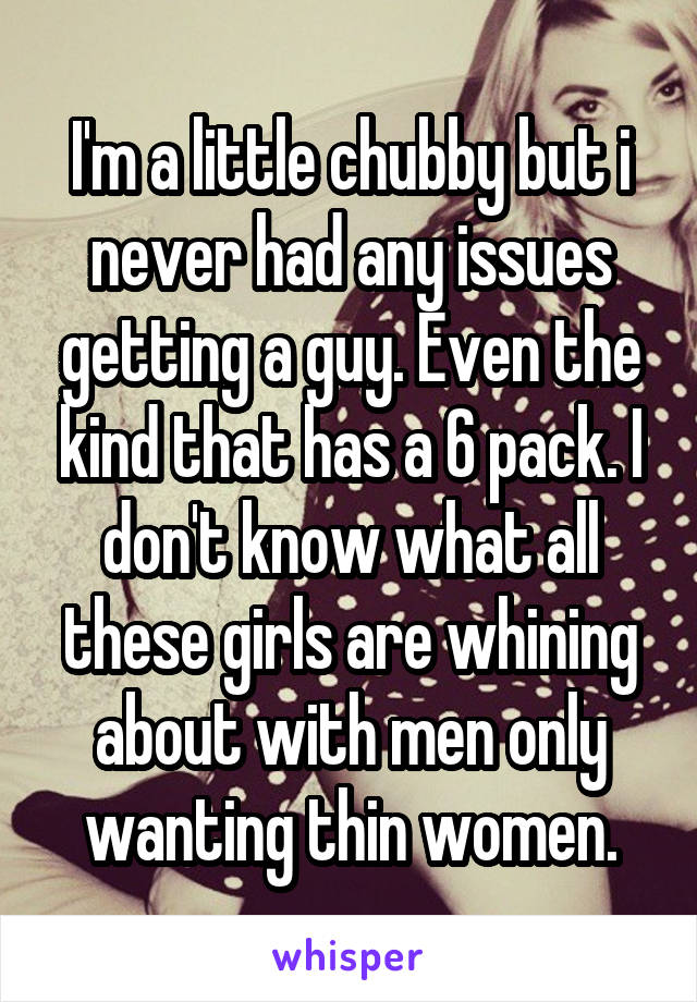 I'm a little chubby but i never had any issues getting a guy. Even the kind that has a 6 pack. I don't know what all these girls are whining about with men only wanting thin women.