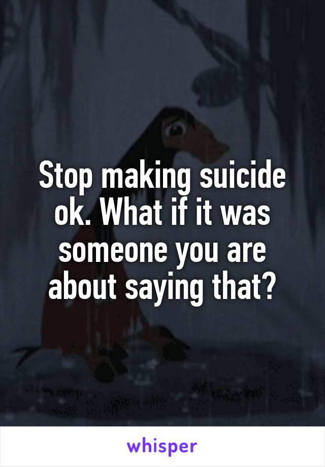 Stop making suicide ok. What if it was someone you are about saying that?