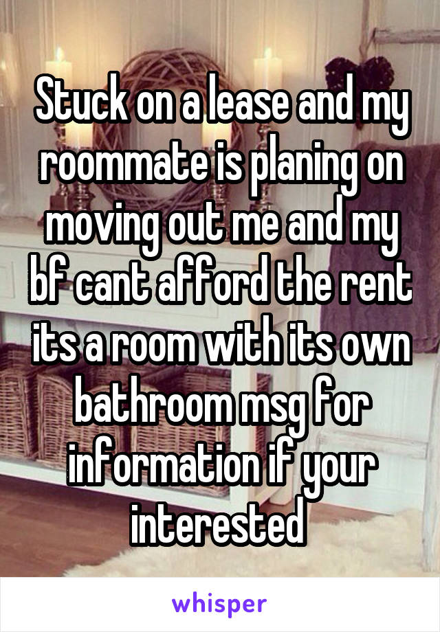 Stuck on a lease and my roommate is planing on moving out me and my bf cant afford the rent its a room with its own bathroom msg for information if your interested 