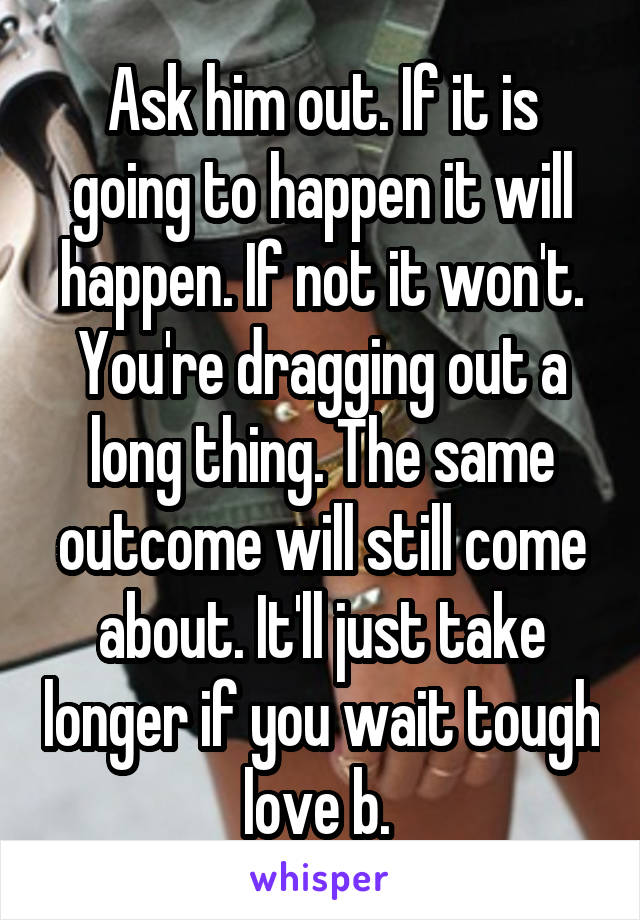 Ask him out. If it is going to happen it will happen. If not it won't. You're dragging out a long thing. The same outcome will still come about. It'll just take longer if you wait tough love b. 