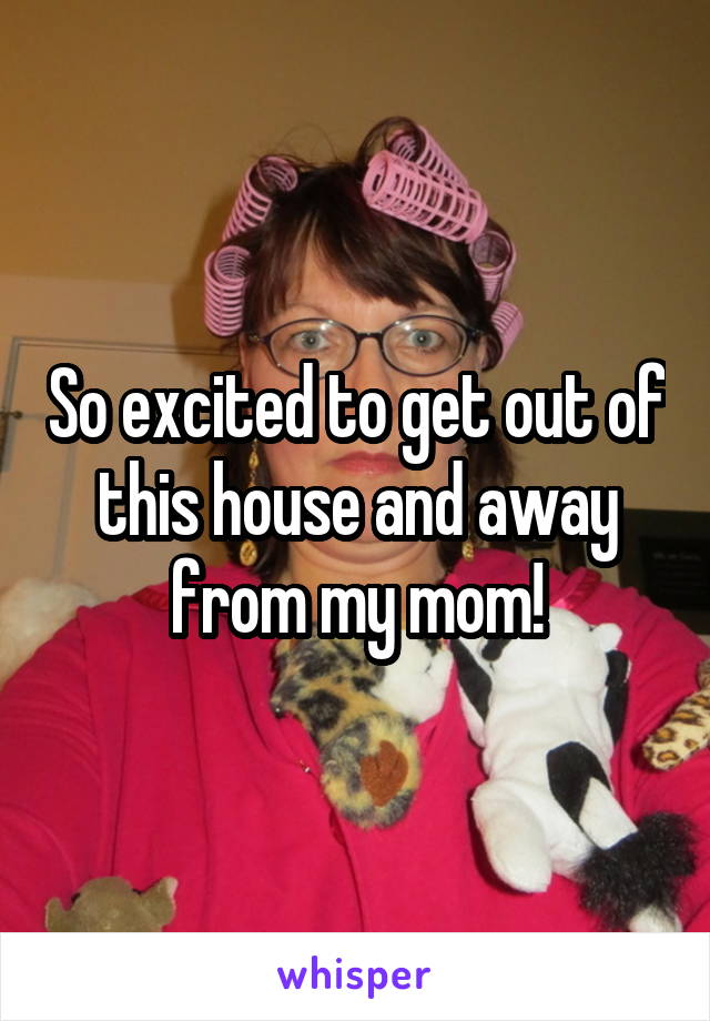 So excited to get out of this house and away from my mom!