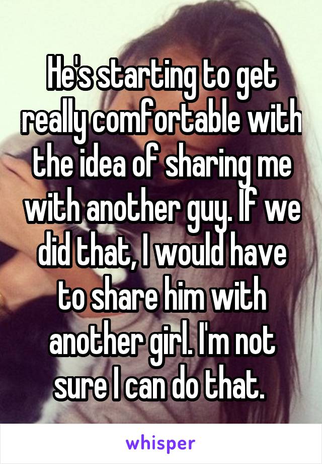 He's starting to get really comfortable with the idea of sharing me with another guy. If we did that, I would have to share him with another girl. I'm not sure I can do that. 