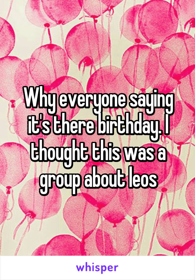Why everyone saying it's there birthday. I thought this was a group about leos
