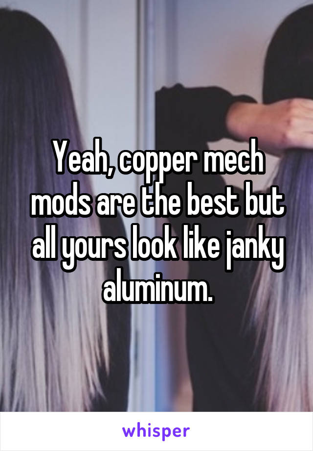 Yeah, copper mech mods are the best but all yours look like janky aluminum.