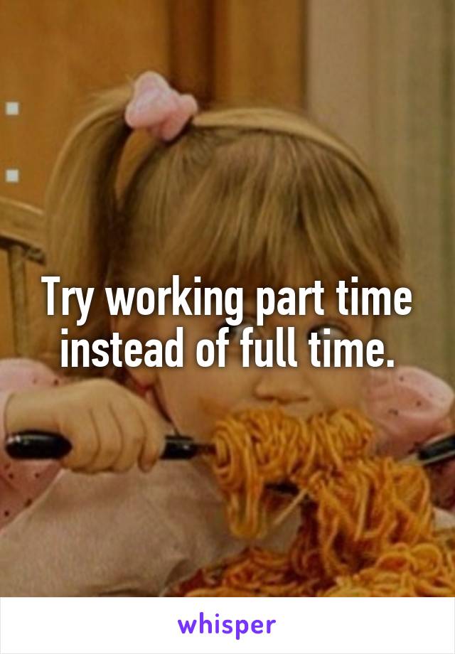 Try working part time instead of full time.
