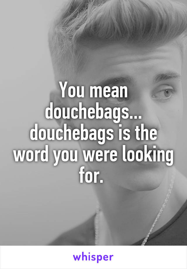 You mean douchebags... douchebags is the word you were looking for. 