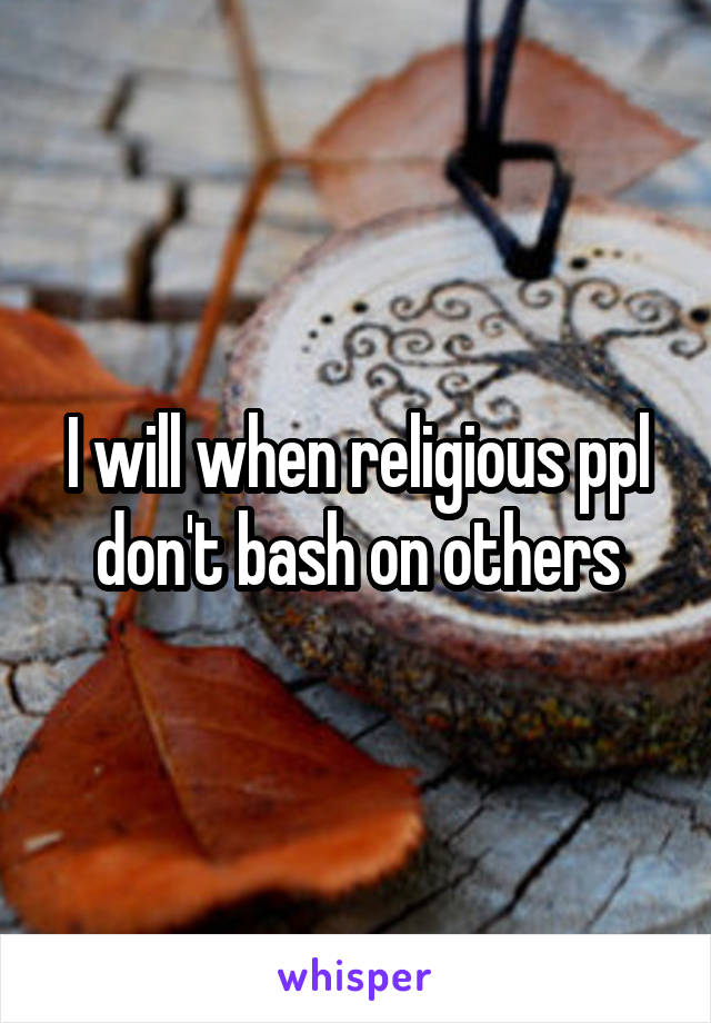 I will when religious ppl don't bash on others