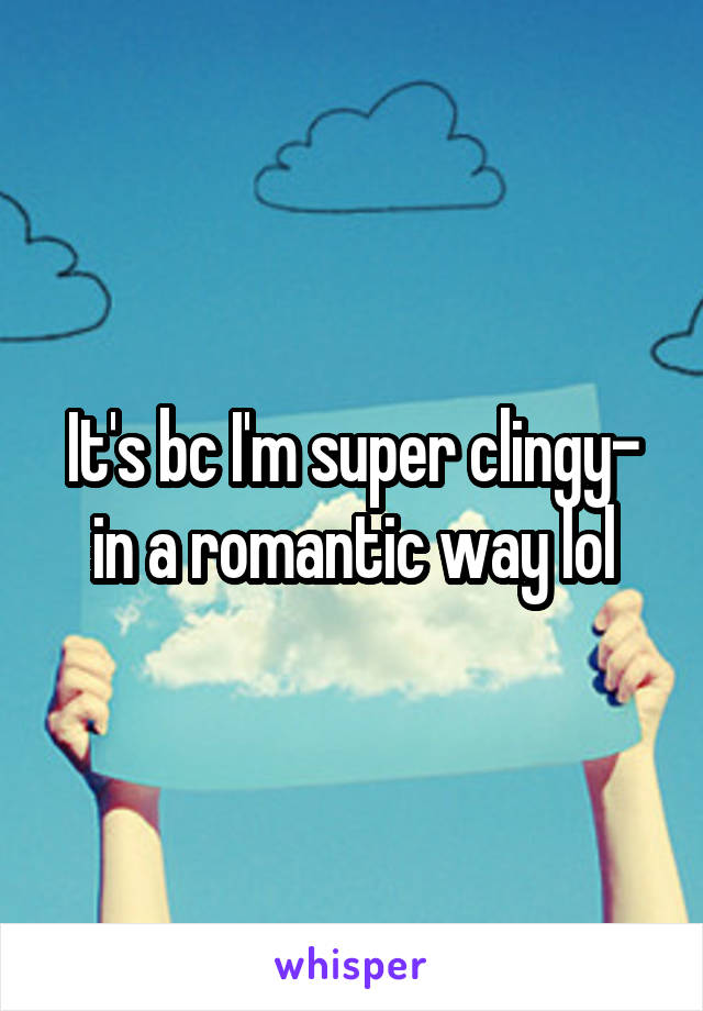 It's bc I'm super clingy- in a romantic way lol