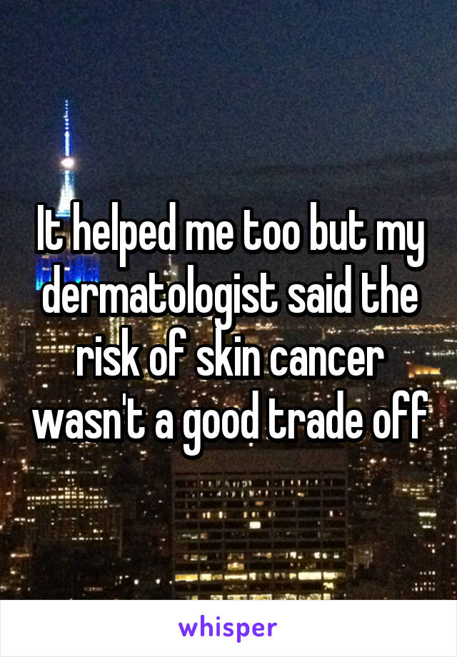 It helped me too but my dermatologist said the risk of skin cancer wasn't a good trade off