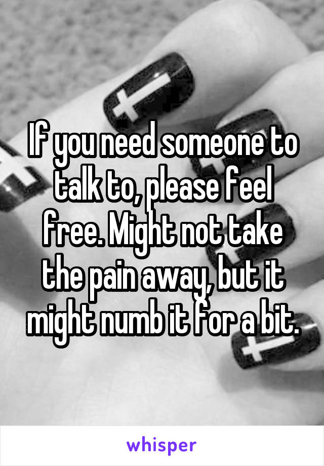 If you need someone to talk to, please feel free. Might not take the pain away, but it might numb it for a bit.