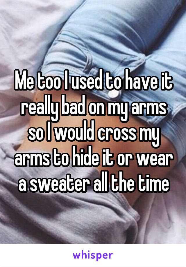 Me too I used to have it really bad on my arms so I would cross my arms to hide it or wear a sweater all the time