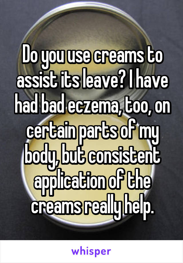 Do you use creams to assist its leave? I have had bad eczema, too, on certain parts of my body, but consistent application of the creams really help.