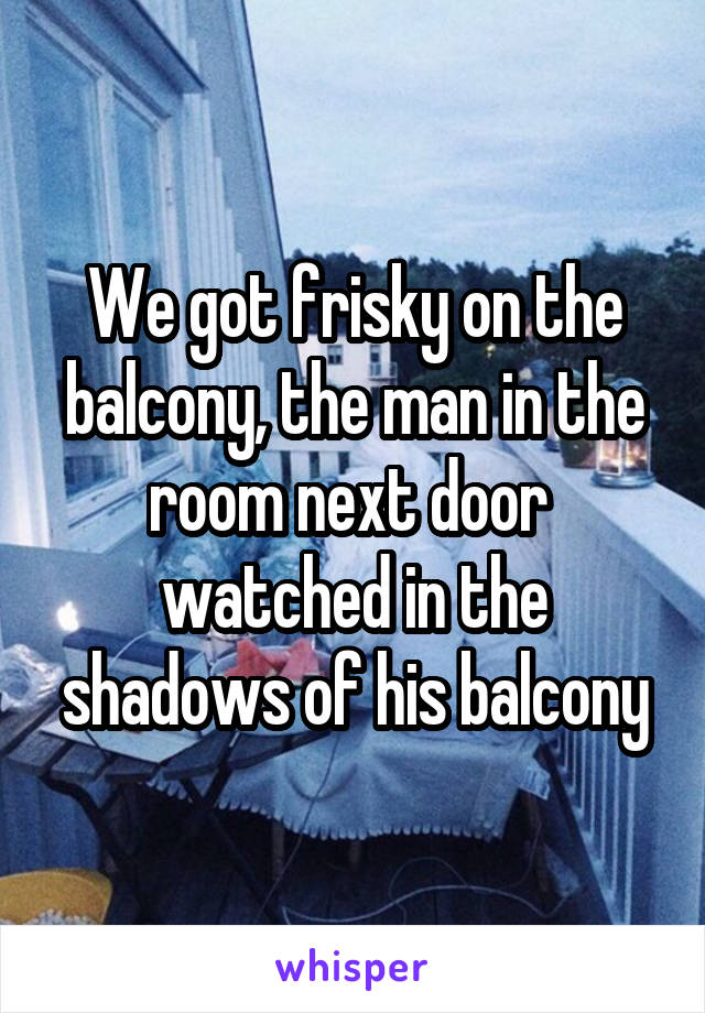 We got frisky on the balcony, the man in the room next door  watched in the shadows of his balcony