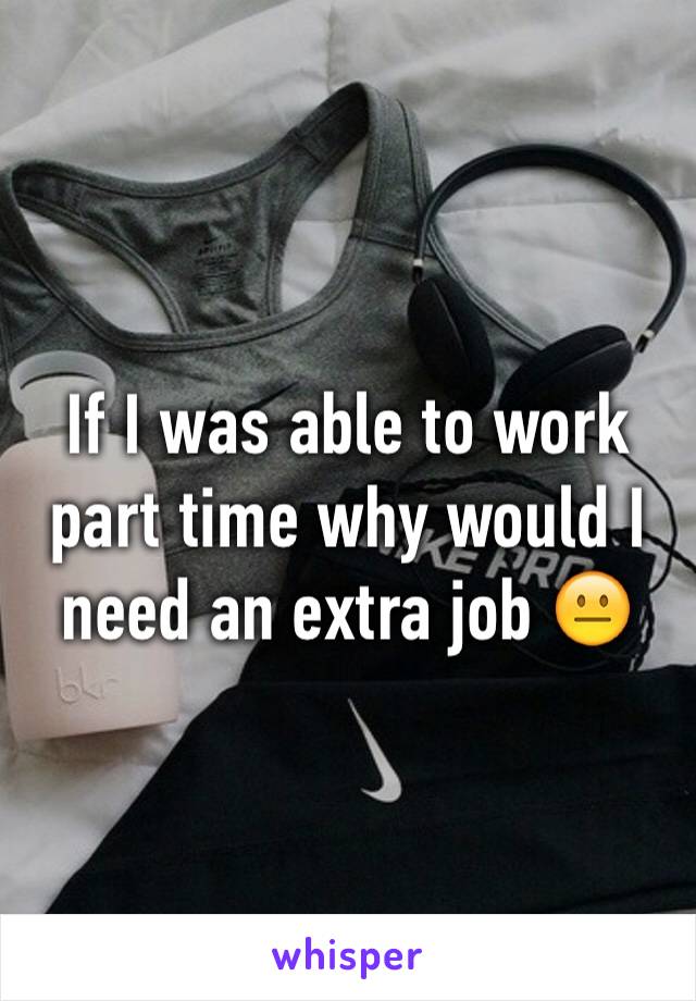 If I was able to work part time why would I need an extra job 😐