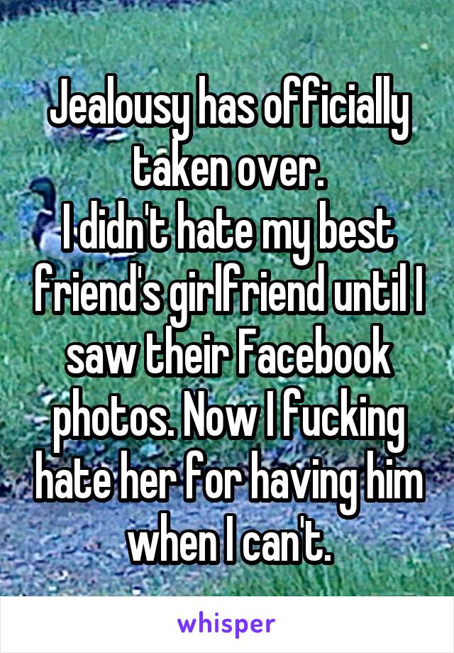 Jealousy has officially taken over.
I didn't hate my best friend's girlfriend until I saw their Facebook photos. Now I fucking hate her for having him when I can't.