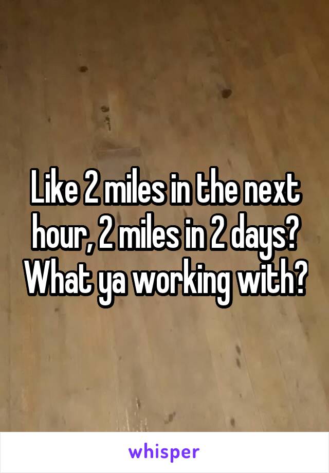 Like 2 miles in the next hour, 2 miles in 2 days? What ya working with?