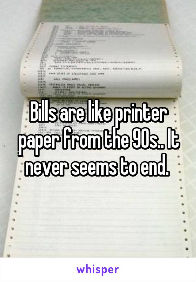Bills are like printer paper from the 90s.. It never seems to end. 