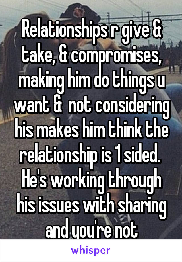 Relationships r give & take, & compromises, making him do things u want &  not considering his makes him think the relationship is 1 sided.  He's working through his issues with sharing and you're not