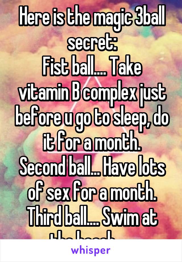 Here is the magic 3ball secret:
Fist ball.... Take vitamin B complex just before u go to sleep, do it for a month.
Second ball... Have lots of sex for a month.
Third ball.... Swim at the beach .....