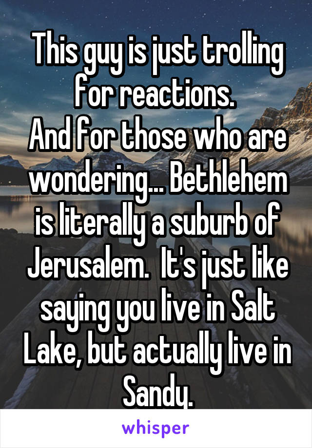 This guy is just trolling for reactions. 
And for those who are wondering... Bethlehem is literally a suburb of Jerusalem.  It's just like saying you live in Salt Lake, but actually live in Sandy.