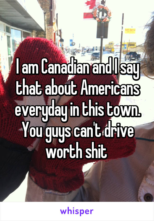 I am Canadian and I say that about Americans everyday in this town. You guys can't drive worth shit 