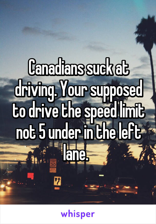 Canadians suck at driving. Your supposed to drive the speed limit not 5 under in the left lane.  