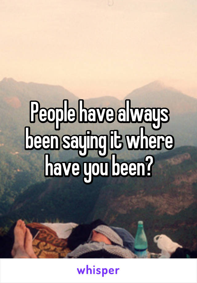 People have always been saying it where have you been?