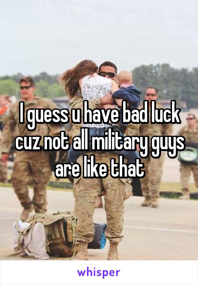 I guess u have bad luck cuz not all military guys are like that