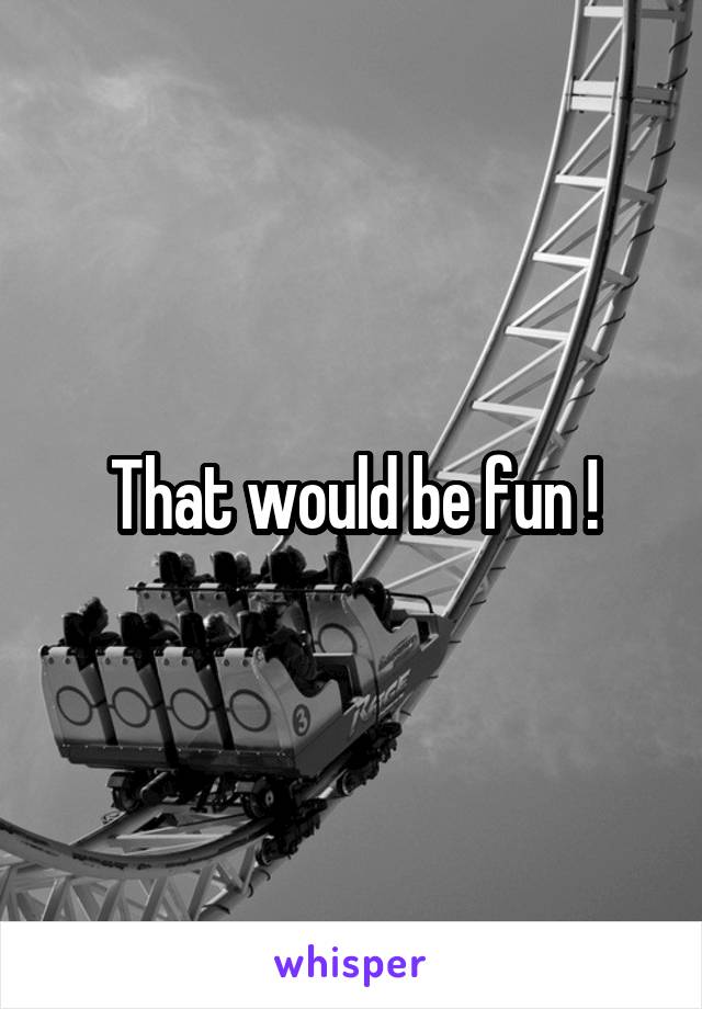 That would be fun !