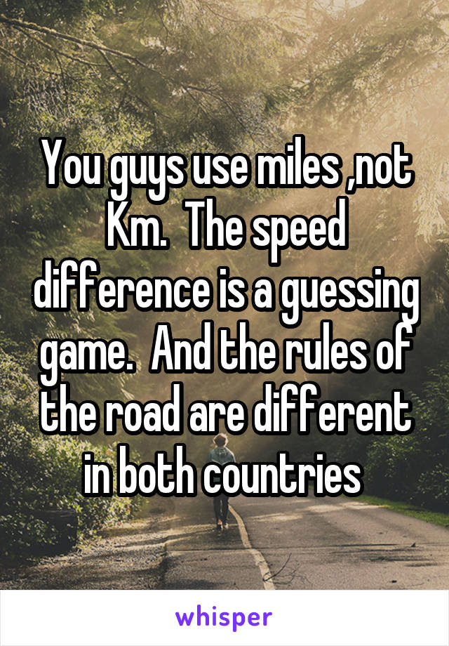 You guys use miles ,not Km.  The speed difference is a guessing game.  And the rules of the road are different in both countries 