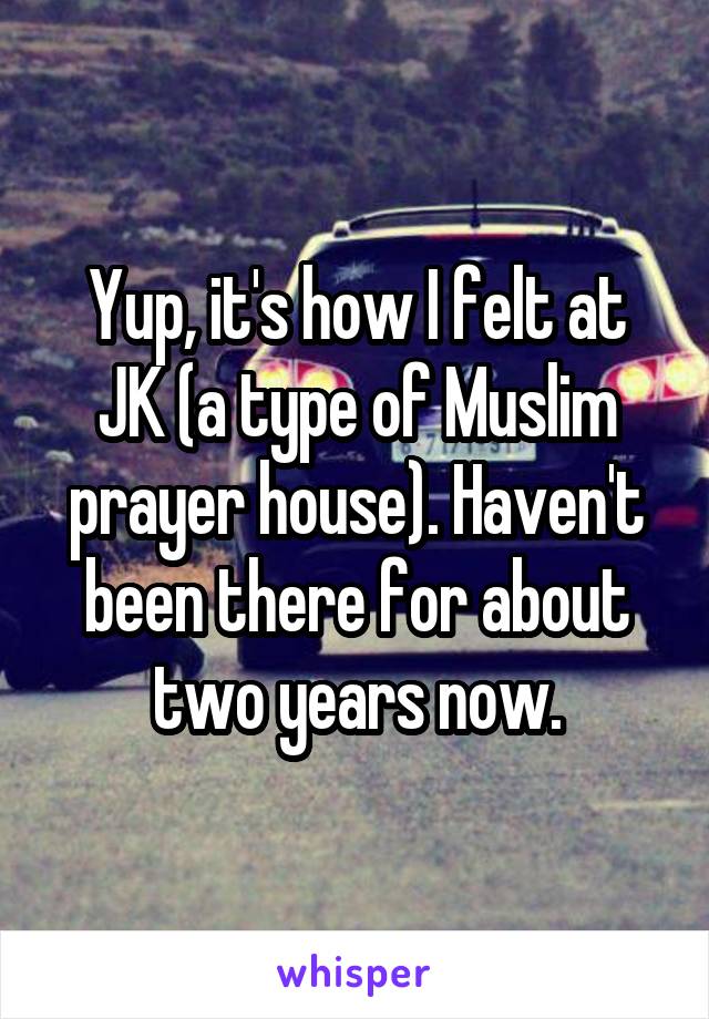 Yup, it's how I felt at JK (a type of Muslim prayer house). Haven't been there for about two years now.