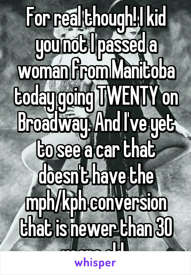 For real though! I kid you not I passed a woman from Manitoba today going TWENTY on Broadway. And I've yet to see a car that doesn't have the mph/kph conversion that is newer than 30 years old. 