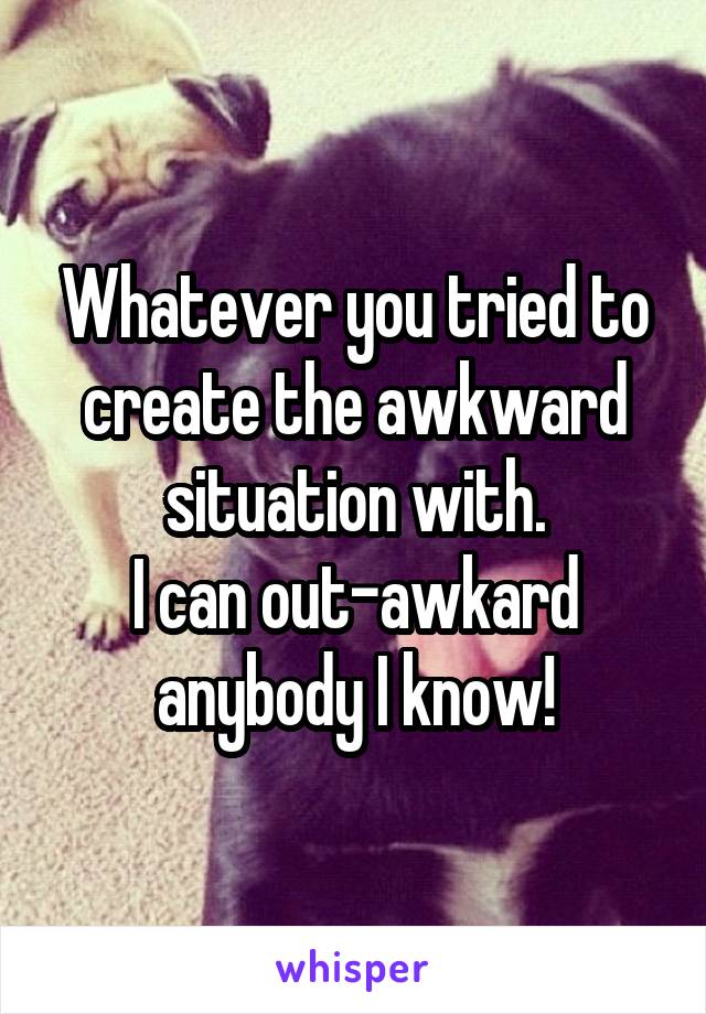 Whatever you tried to create the awkward situation with.
I can out-awkard anybody I know!