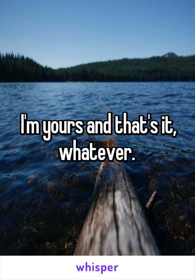 I'm yours and that's it, whatever. 
