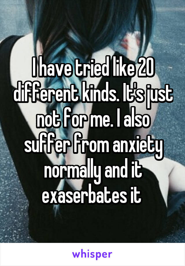 I have tried like 20 different kinds. It's just not for me. I also suffer from anxiety normally and it exaserbates it 