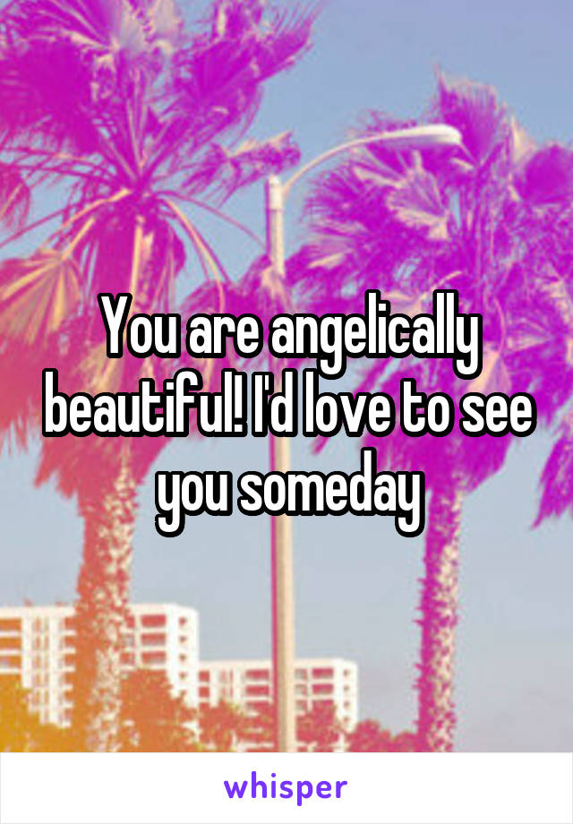 You are angelically beautiful! I'd love to see you someday