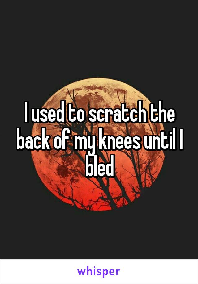 I used to scratch the back of my knees until I bled