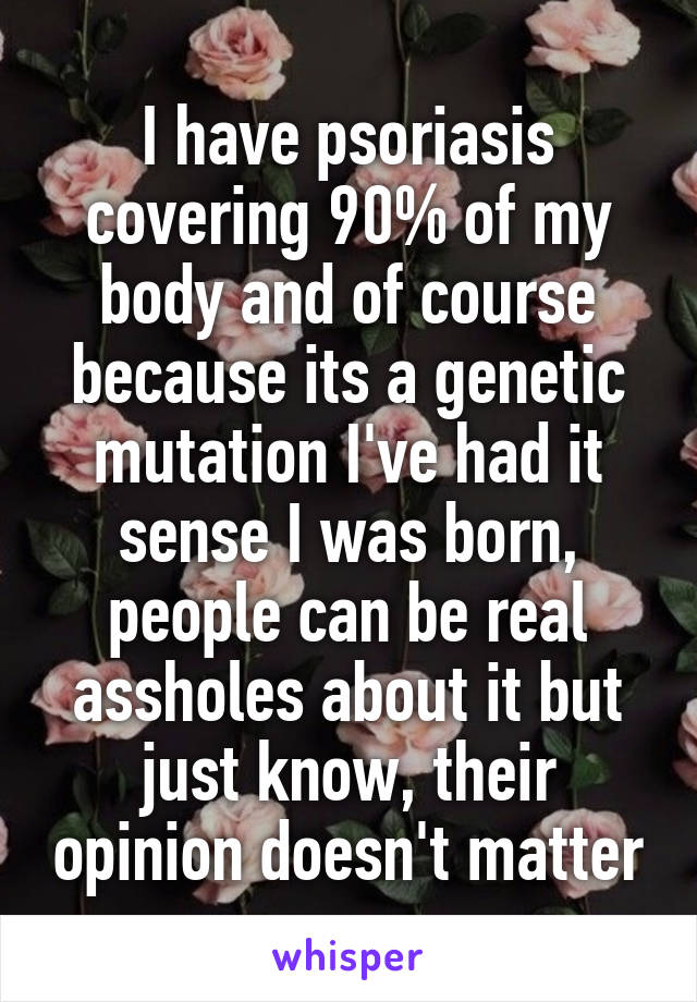 I have psoriasis covering 90% of my body and of course because its a genetic mutation I've had it sense I was born, people can be real assholes about it but just know, their opinion doesn't matter