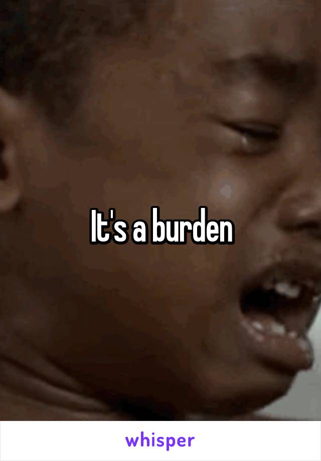 It's a burden