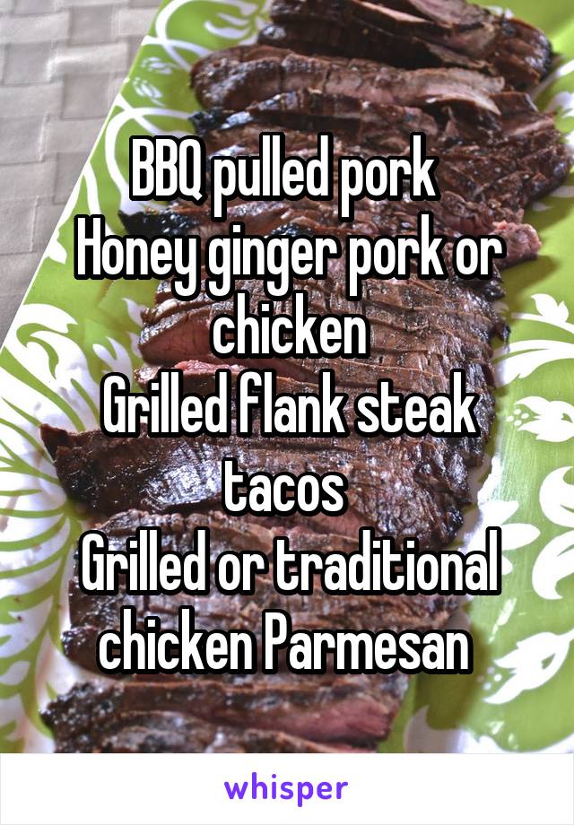 BBQ pulled pork 
Honey ginger pork or chicken
Grilled flank steak tacos 
Grilled or traditional chicken Parmesan 